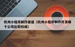 肥城杭州小程序制作渠道（杭州小程序制作开发哪个公司比较权威）